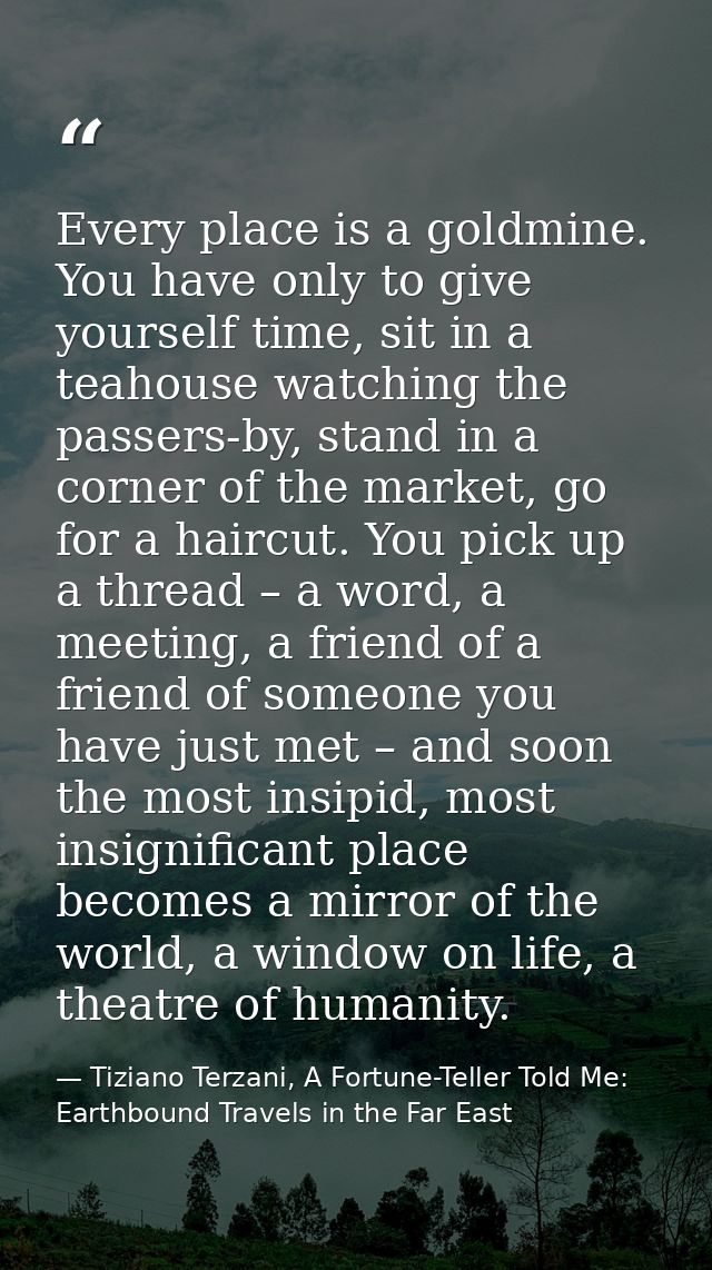 Every place is a goldmine. You have only to give yourself time, sit in a teahouse watching the passers-by, stand in a co — Tiziano Terzani, A Fortune-Teller Told Me: Earthbound Travels in the Far East