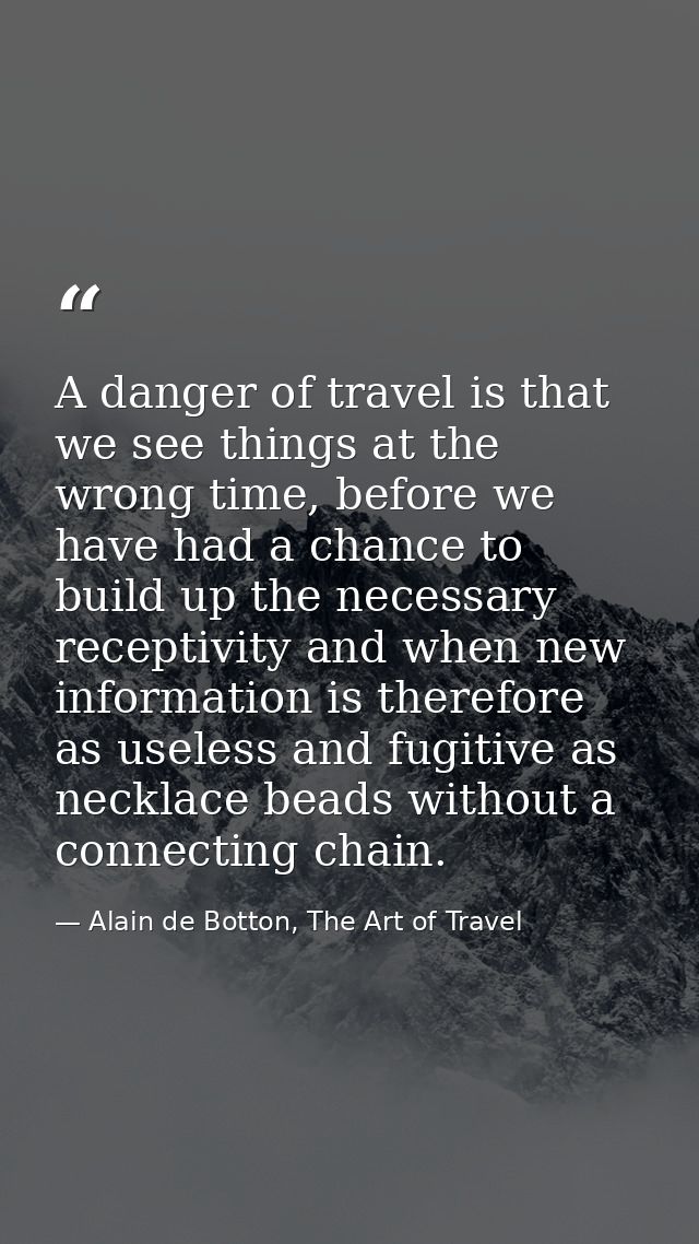 A danger of travel is that we see things at the wrong time, before we have had a chance to build up the necessary recept — Alain de Botton, The Art of Travel