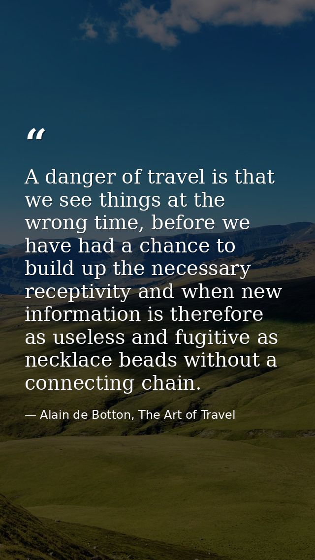 A danger of travel is that we see things at the wrong time, before we have had a chance to build up the necessary recept — Alain de Botton, The Art of Travel