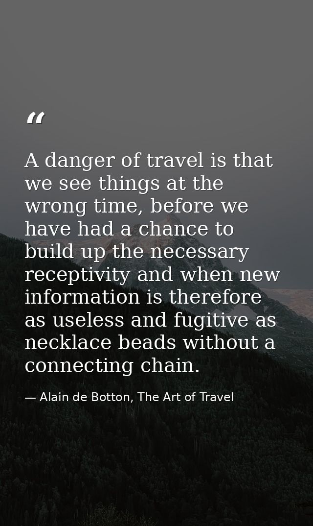 A danger of travel is that we see things at the wrong time, before we have had a chance to build up the necessary recept — Alain de Botton, The Art of Travel