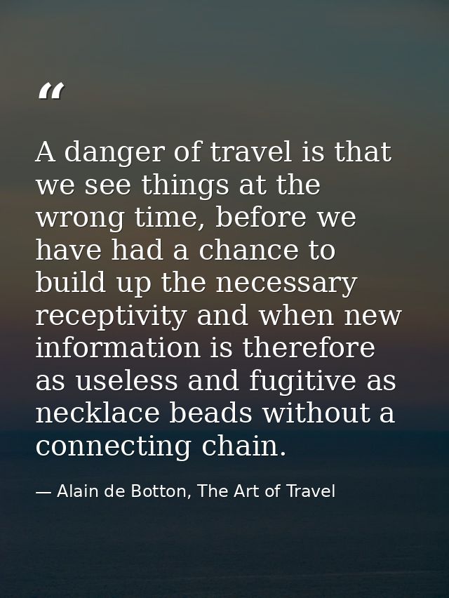 A danger of travel is that we see things at the wrong time, before we have had a chance to build up the necessary recept — Alain de Botton, The Art of Travel