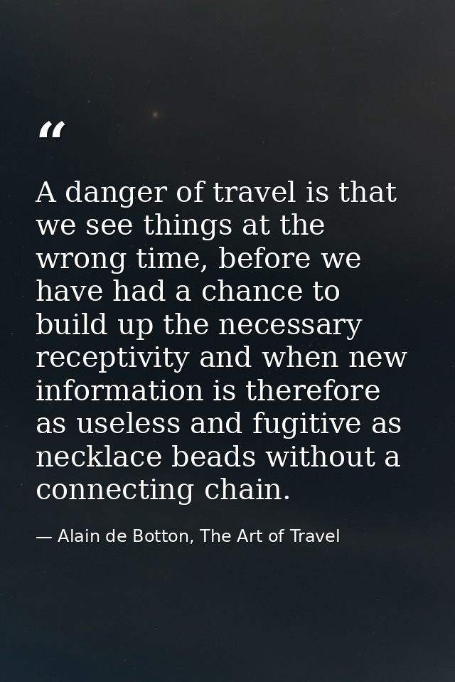 A danger of travel is that we see things at the wrong time, before we have had a chance to build up the necessary recept — Alain de Botton, The Art of Travel