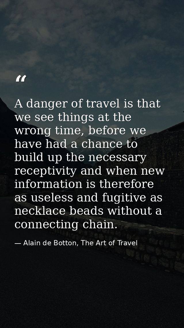 A danger of travel is that we see things at the wrong time, before we have had a chance to build up the necessary recept — Alain de Botton, The Art of Travel
