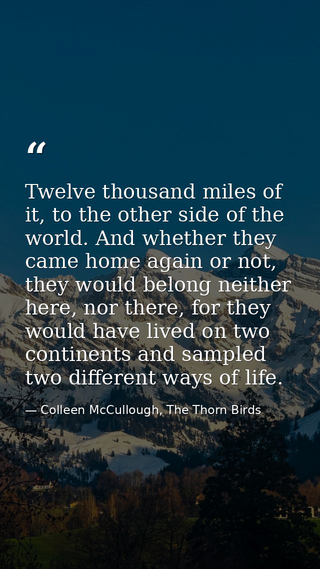 Twelve thousand miles of it, to the other side of the world. And whether they came home again or not, they would belong  — Colleen McCullough, The Thorn Birds