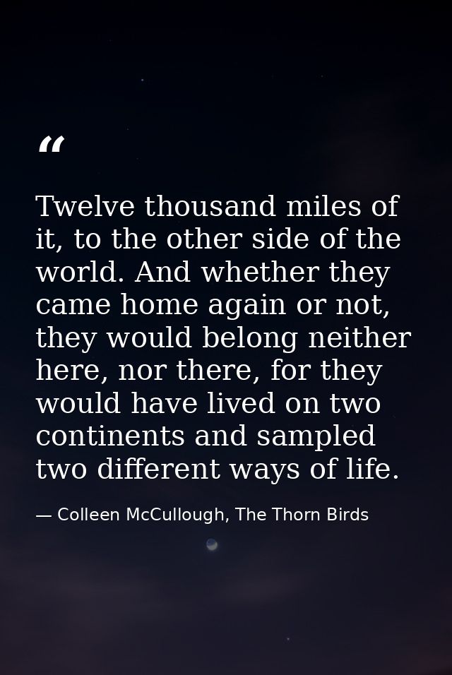 Twelve thousand miles of it, to the other side of the world. And whether they came home again or not, they would belong  — Colleen McCullough, The Thorn Birds