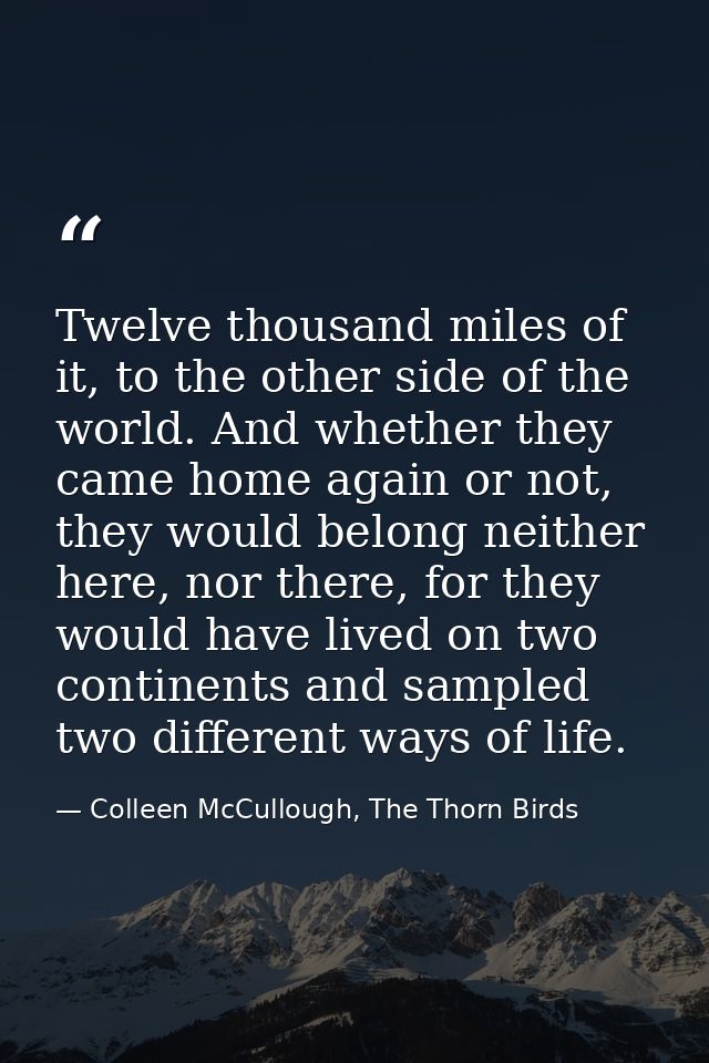 Twelve thousand miles of it, to the other side of the world. And whether they came home again or not, they would belong  — Colleen McCullough, The Thorn Birds