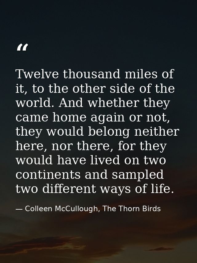 Twelve thousand miles of it, to the other side of the world. And whether they came home again or not, they would belong  — Colleen McCullough, The Thorn Birds