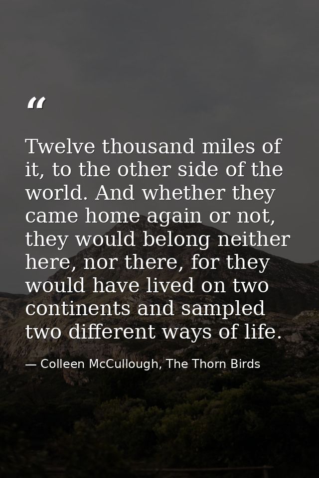 Twelve thousand miles of it, to the other side of the world. And whether they came home again or not, they would belong  — Colleen McCullough, The Thorn Birds