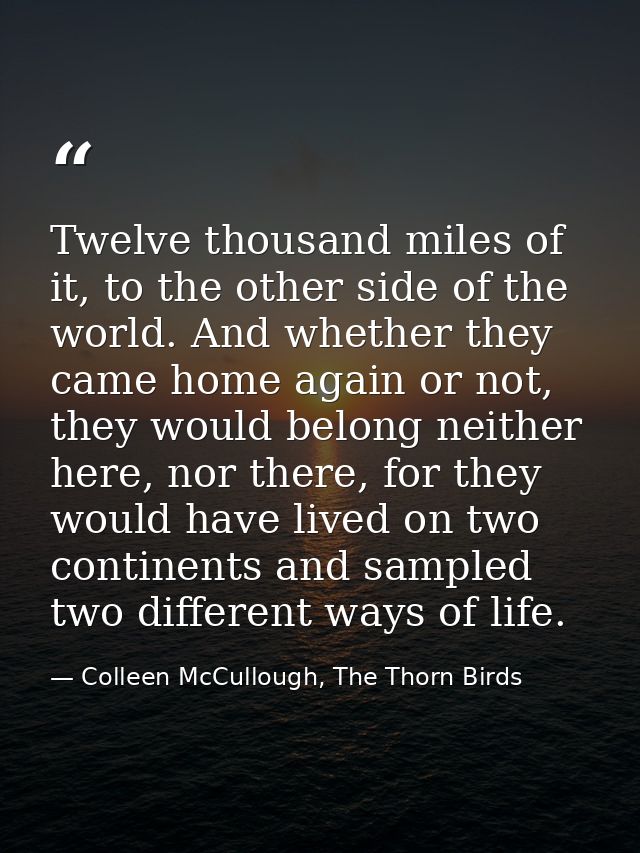 Twelve thousand miles of it, to the other side of the world. And whether they came home again or not, they would belong  — Colleen McCullough, The Thorn Birds