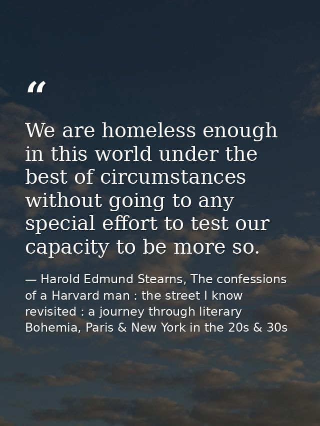 We are homeless enough in this world under the best of circumstances without going to any special effort to test our cap — Harold Edmund Stearns, The confessions of a Harvard man : the street I know revisited : a journey through literary Bohemia, Paris & New York in the 20s & 30s