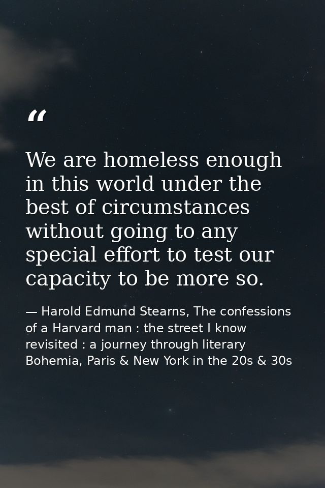 We are homeless enough in this world under the best of circumstances without going to any special effort to test our cap — Harold Edmund Stearns, The confessions of a Harvard man : the street I know revisited : a journey through literary Bohemia, Paris & New York in the 20s & 30s