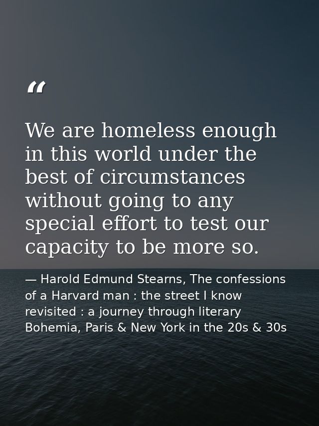 We are homeless enough in this world under the best of circumstances without going to any special effort to test our cap — Harold Edmund Stearns, The confessions of a Harvard man : the street I know revisited : a journey through literary Bohemia, Paris & New York in the 20s & 30s