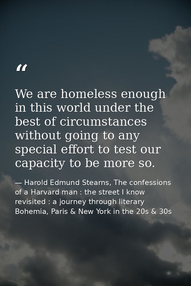 We are homeless enough in this world under the best of circumstances without going to any special effort to test our cap — Harold Edmund Stearns, The confessions of a Harvard man : the street I know revisited : a journey through literary Bohemia, Paris & New York in the 20s & 30s