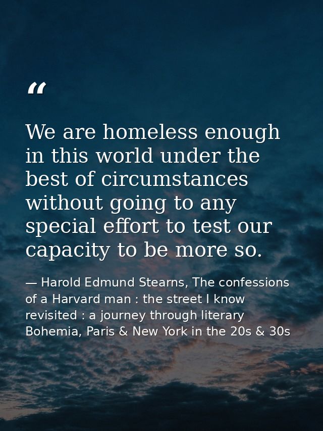 We are homeless enough in this world under the best of circumstances without going to any special effort to test our cap — Harold Edmund Stearns, The confessions of a Harvard man : the street I know revisited : a journey through literary Bohemia, Paris & New York in the 20s & 30s
