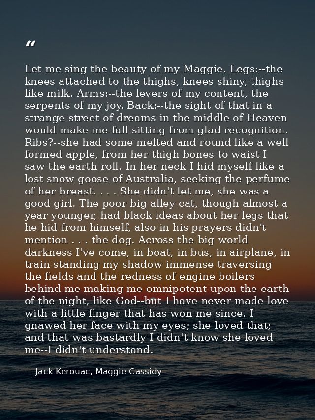 Let me sing the beauty of my Maggie. Legs:--the knees attached to the thighs, knees shiny, thighs like milk. Arms:--the  — Jack Kerouac, Maggie Cassidy