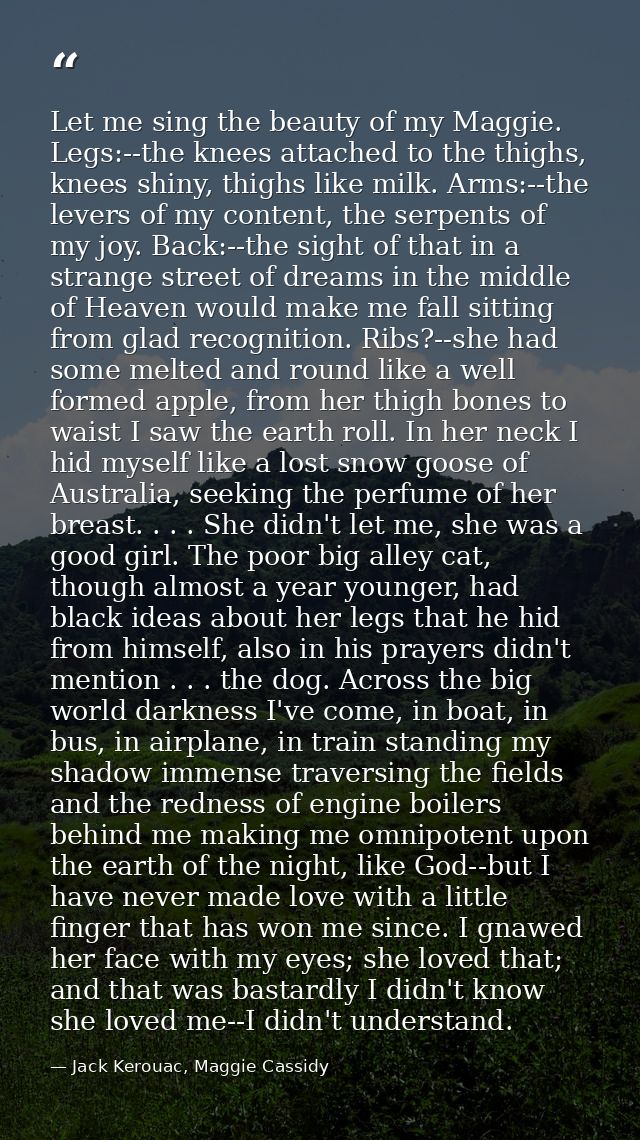 Let me sing the beauty of my Maggie. Legs:--the knees attached to the thighs, knees shiny, thighs like milk. Arms:--the  — Jack Kerouac, Maggie Cassidy
