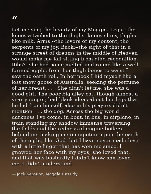 Let me sing the beauty of my Maggie. Legs:--the knees attached to the thighs, knees shiny, thighs like milk. Arms:--the  — Jack Kerouac, Maggie Cassidy