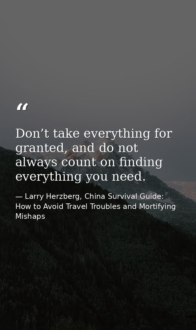 Don’t take everything for granted, and do not always count on finding everything you need. — Larry Herzberg, China Survival Guide: How to Avoid Travel Troubles and Mortifying Mishaps