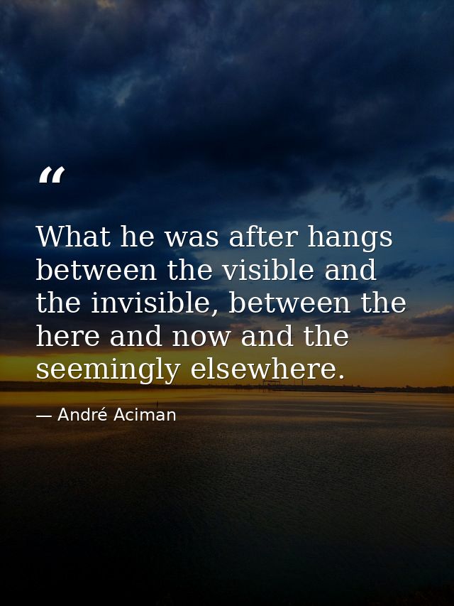 What he was after hangs between the visible and the invisible, between the here and now and the seemingly elsewhere. — André Aciman
