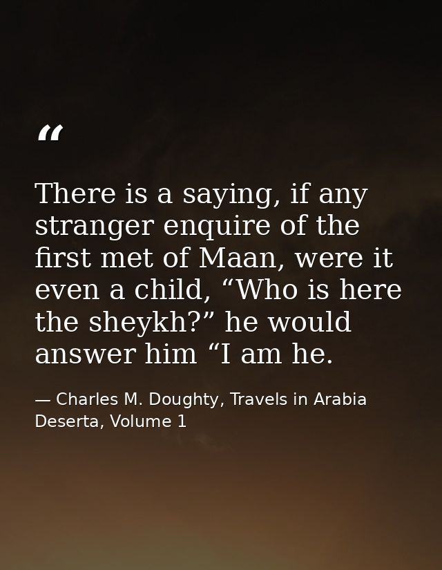 There is a saying, if any stranger enquire of the first met of Maan, were it even a child, “Who is here the sheykh?” he  — Charles M. Doughty, Travels in Arabia Deserta, Volume 1