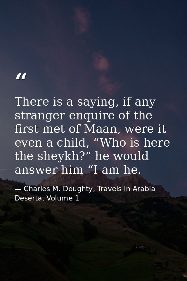 There is a saying, if any stranger enquire of the first met of Maan, were it even a child, “Who is here the sheykh?” he  — Charles M. Doughty, Travels in Arabia Deserta, Volume 1