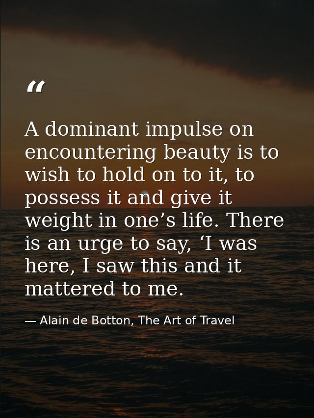 A dominant impulse on encountering beauty is to wish to hold on to it, to possess it and give it weight in one’s life. T — Alain de Botton, The Art of Travel