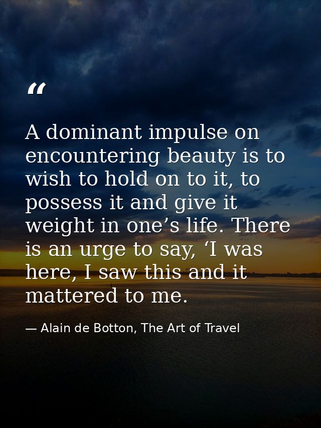 A dominant impulse on encountering beauty is to wish to hold on to it, to possess it and give it weight in one’s life. T — Alain de Botton, The Art of Travel