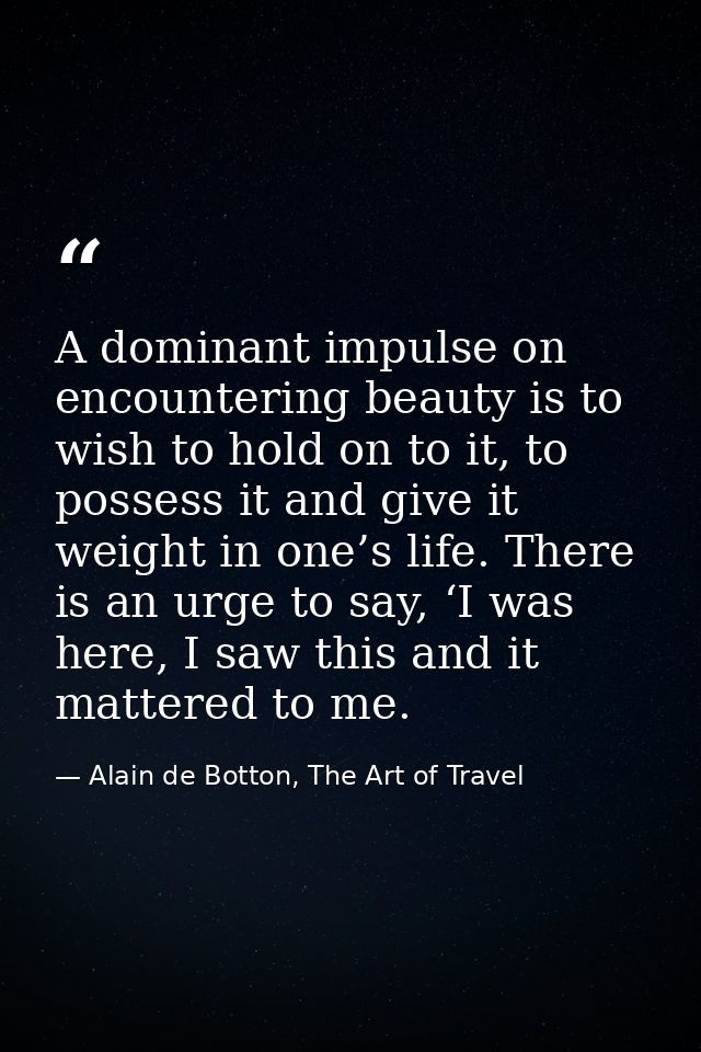 A dominant impulse on encountering beauty is to wish to hold on to it, to possess it and give it weight in one’s life. T — Alain de Botton, The Art of Travel