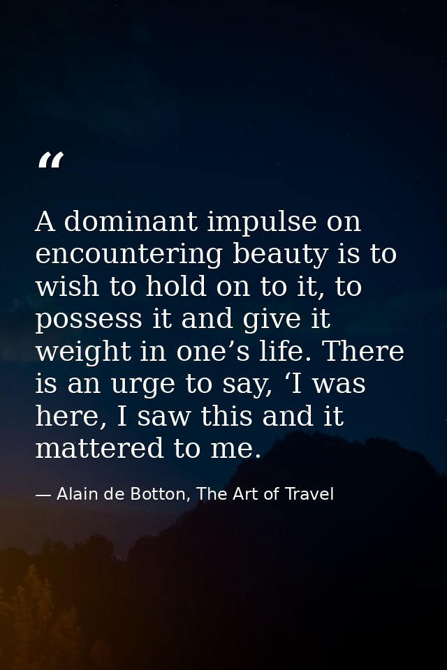 A dominant impulse on encountering beauty is to wish to hold on to it, to possess it and give it weight in one’s life. T — Alain de Botton, The Art of Travel