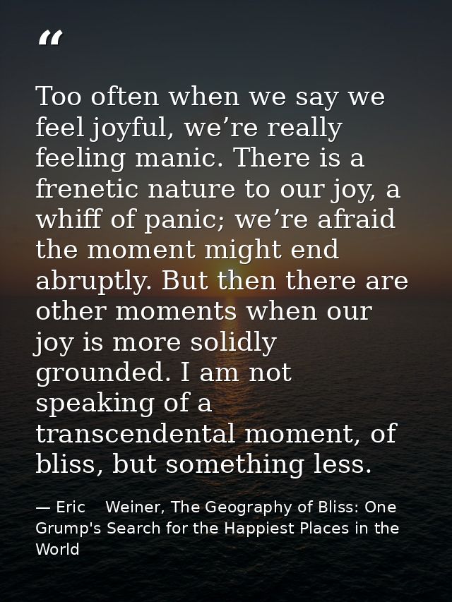 Too often when we say we feel joyful, we’re really feeling manic. There is a frenetic nature to our joy, a whiff of pani — Eric    Weiner, The Geography of Bliss: One Grump's Search for the Happiest Places in the World