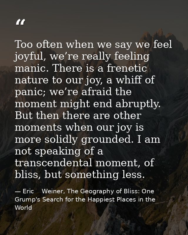 Too often when we say we feel joyful, we’re really feeling manic. There is a frenetic nature to our joy, a whiff of pani — Eric    Weiner, The Geography of Bliss: One Grump's Search for the Happiest Places in the World