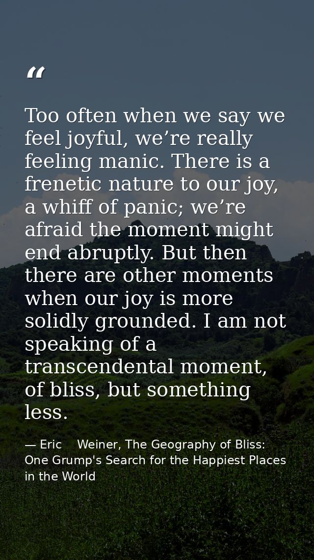 Too often when we say we feel joyful, we’re really feeling manic. There is a frenetic nature to our joy, a whiff of pani — Eric    Weiner, The Geography of Bliss: One Grump's Search for the Happiest Places in the World