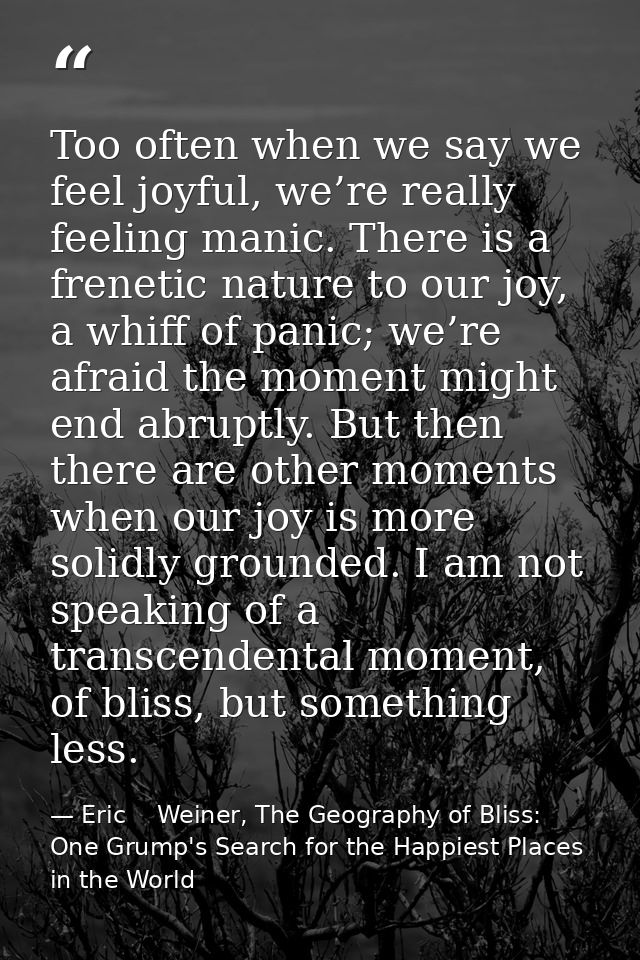 Too often when we say we feel joyful, we’re really feeling manic. There is a frenetic nature to our joy, a whiff of pani — Eric    Weiner, The Geography of Bliss: One Grump's Search for the Happiest Places in the World