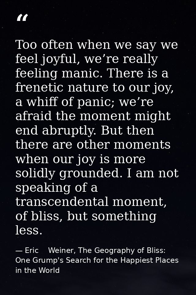 Too often when we say we feel joyful, we’re really feeling manic. There is a frenetic nature to our joy, a whiff of pani — Eric    Weiner, The Geography of Bliss: One Grump's Search for the Happiest Places in the World