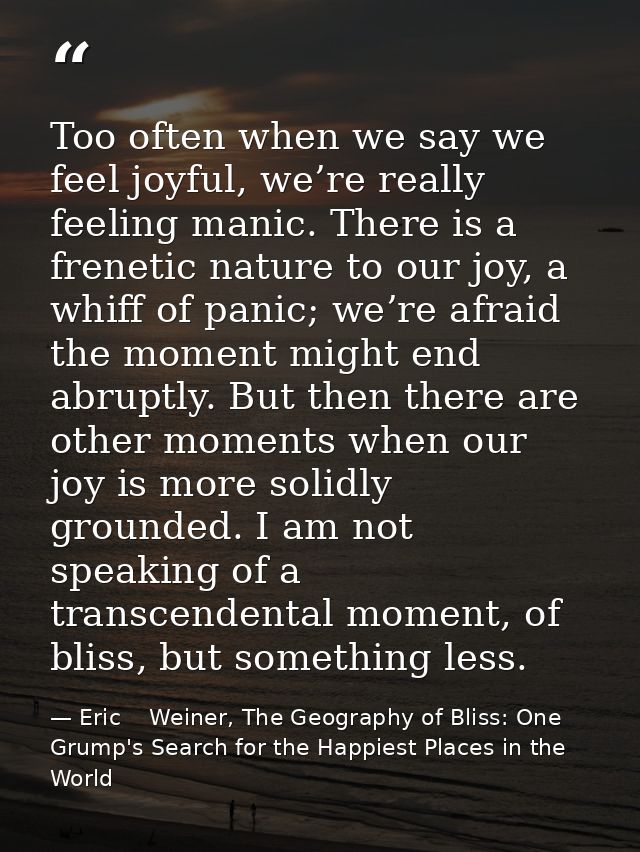 Too often when we say we feel joyful, we’re really feeling manic. There is a frenetic nature to our joy, a whiff of pani — Eric    Weiner, The Geography of Bliss: One Grump's Search for the Happiest Places in the World