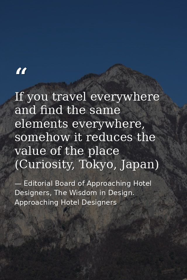 If you travel everywhere and find the same elements everywhere, somehow it reduces the value of the place (Curiosity, To — Editorial Board of Approaching Hotel Designers, The Wisdom in Design. Approaching Hotel Designers