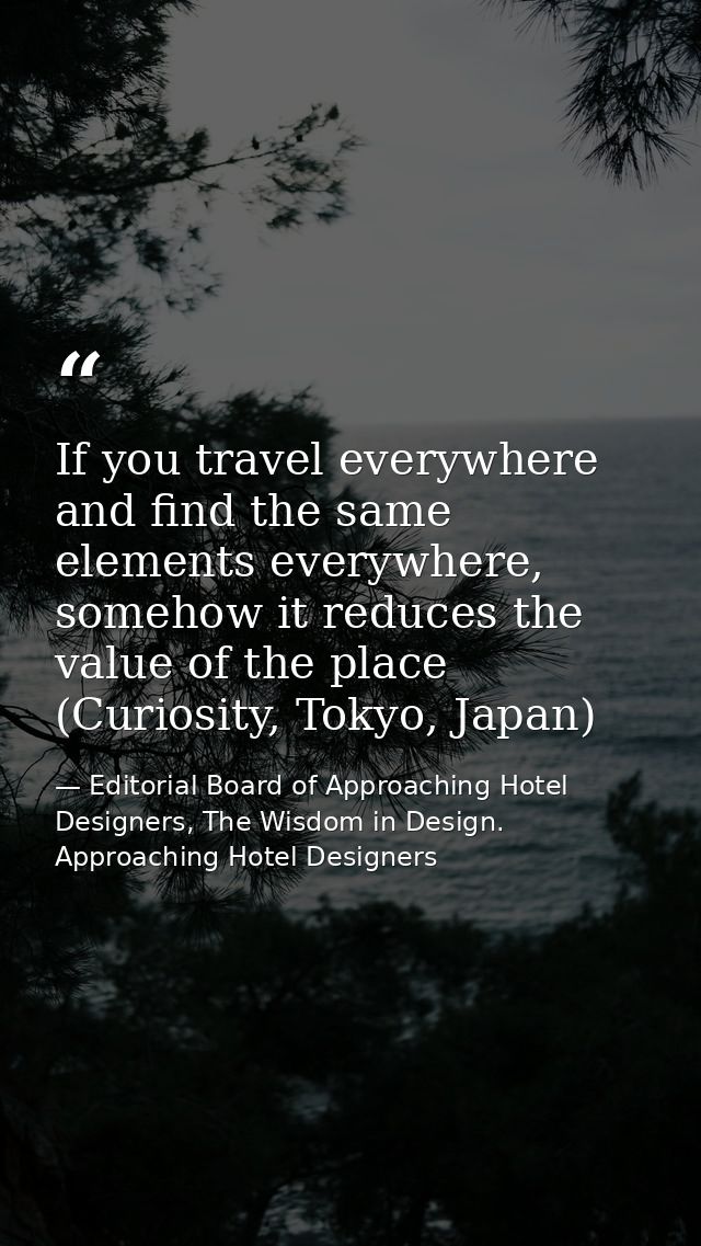 If you travel everywhere and find the same elements everywhere, somehow it reduces the value of the place (Curiosity, To — Editorial Board of Approaching Hotel Designers, The Wisdom in Design. Approaching Hotel Designers