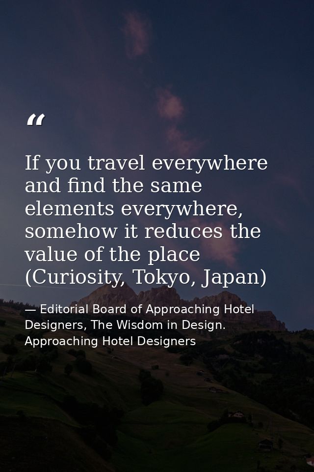If you travel everywhere and find the same elements everywhere, somehow it reduces the value of the place (Curiosity, To — Editorial Board of Approaching Hotel Designers, The Wisdom in Design. Approaching Hotel Designers