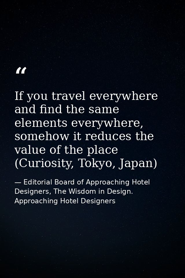 If you travel everywhere and find the same elements everywhere, somehow it reduces the value of the place (Curiosity, To — Editorial Board of Approaching Hotel Designers, The Wisdom in Design. Approaching Hotel Designers