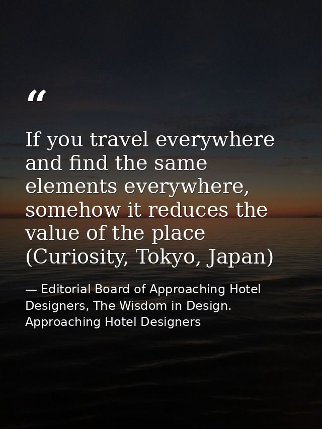 If you travel everywhere and find the same elements everywhere, somehow it reduces the value of the place (Curiosity, To — Editorial Board of Approaching Hotel Designers, The Wisdom in Design. Approaching Hotel Designers