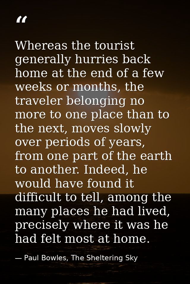 Whereas the tourist generally hurries back home at the end of a few weeks or months, the traveler belonging no more to o — Paul Bowles, The Sheltering Sky