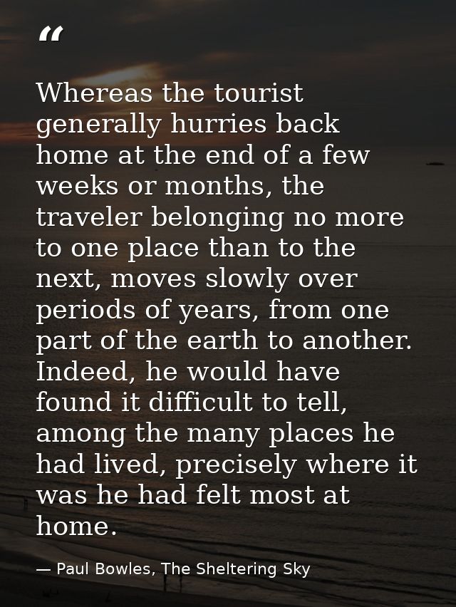 Whereas the tourist generally hurries back home at the end of a few weeks or months, the traveler belonging no more to o — Paul Bowles, The Sheltering Sky