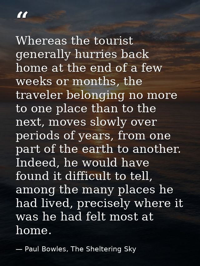 Whereas the tourist generally hurries back home at the end of a few weeks or months, the traveler belonging no more to o — Paul Bowles, The Sheltering Sky