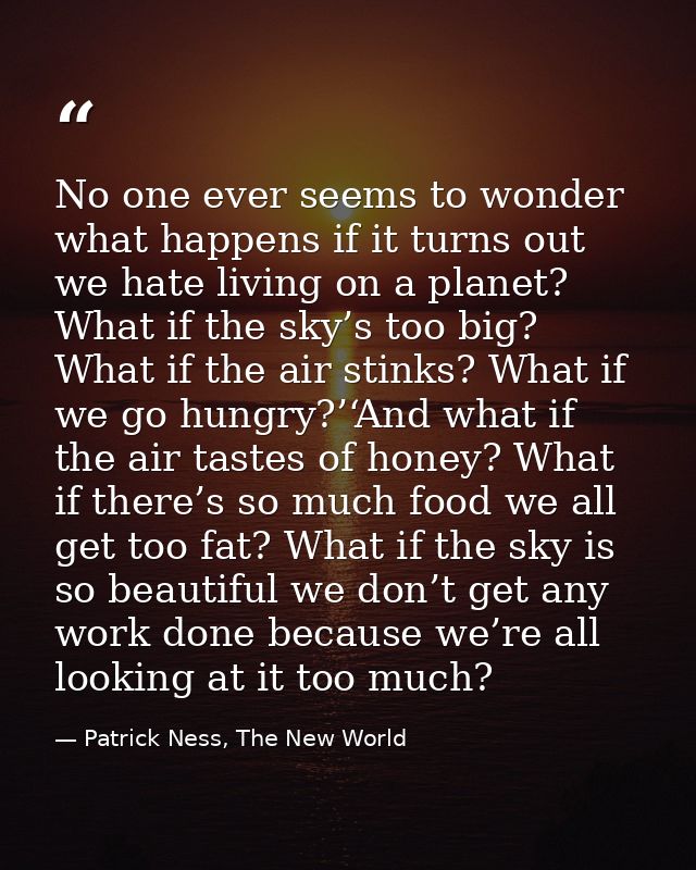 No one ever seems to wonder what happens if it turns out we hate living on a planet? What if the sky’s too big? What if  — Patrick Ness, The New World