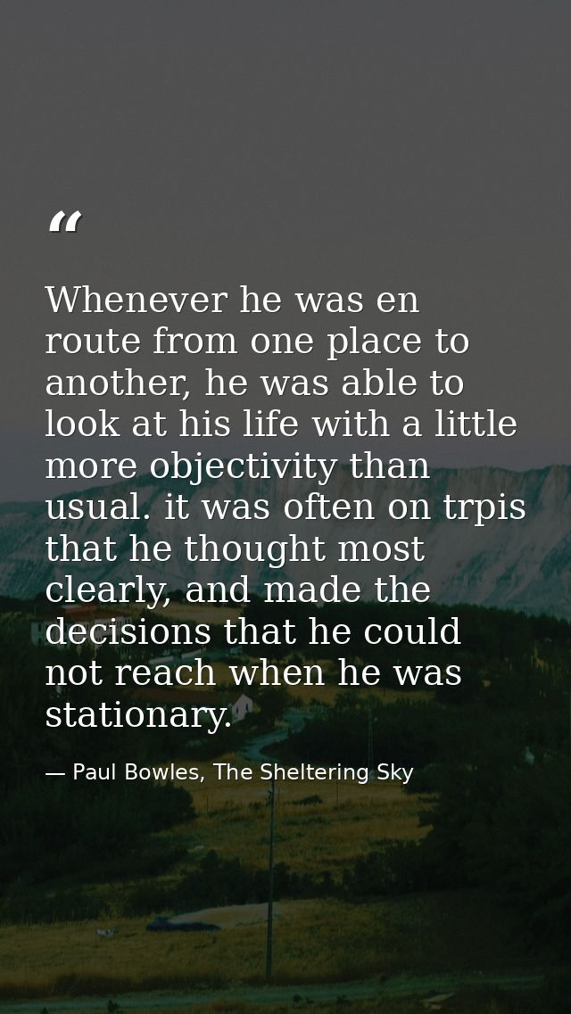 Whenever he was en route from one place to another, he was able to look at his life with a little more objectivity than  — Paul Bowles, The Sheltering Sky