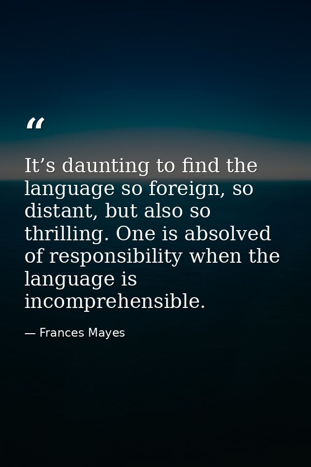 It’s daunting to find the language so foreign, so distant, but also so thrilling. One is absolved of responsibility when — Frances Mayes