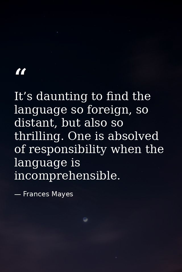 It’s daunting to find the language so foreign, so distant, but also so thrilling. One is absolved of responsibility when — Frances Mayes