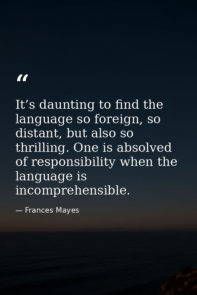 It’s daunting to find the language so foreign, so distant, but also so thrilling. One is absolved of responsibility when — Frances Mayes