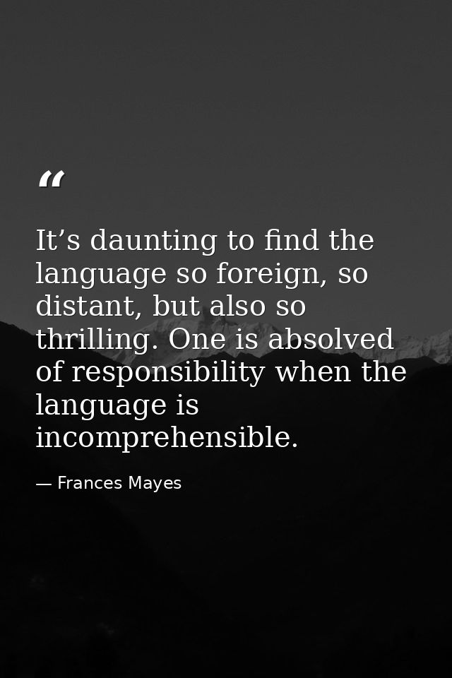It’s daunting to find the language so foreign, so distant, but also so thrilling. One is absolved of responsibility when — Frances Mayes
