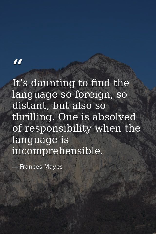 It’s daunting to find the language so foreign, so distant, but also so thrilling. One is absolved of responsibility when — Frances Mayes